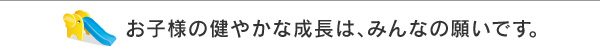 お子様の健やかな成長は、みんなの願いです。